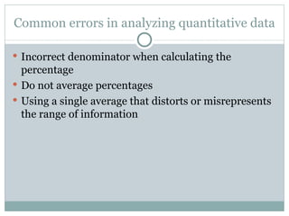 Common errors in analyzing quantitative data Incorrect denominator when calculating the percentage Do not average percentages Using a single average that distorts or misrepresents the range of information 
