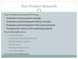 New Product Research Process   Generation of new product concepts Evaluation and development of those concepts Evaluation and development of the actual products  Testing in the context of the marketing program Need Identification Perceptual maps Social and environmental trends  Benefit structure analysis  Product users  Focus-group interviews  Lead user analysis  Concept Identification New Product Research 