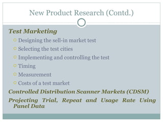 Test Marketing Designing the sell-in market test Selecting the test cities  Implementing and controlling the test  Timing Measurement  Costs of a test market Controlled Distribution Scanner Markets (CDSM) Projecting Trial, Repeat and Usage Rate Using Panel Data New Product Research (Contd.) 