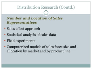 Number and Location of Sales Representatives Sales effort approach Statistical analysis of sales data Field experiments Computerized models of sales force size and allocation by market and by product line Distribution Research (Contd.) 