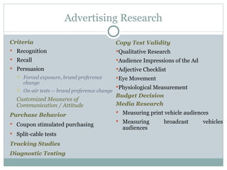 Criteria Recognition Recall Persuasion Forced exposure, brand preference change On-air tests -- brand preference change Customized Measures of Communication / Attitude Purchase Behavior Coupon stimulated purchasing Split-cable tests Tracking Studies Diagnostic Testing Advertising Research Copy Test Validity Qualitative Research Audience Impressions of the Ad Adjective Checklist Eye Movement Physiological Measurement Budget Decision Media Research Measuring print vehicle audiences Measuring broadcast vehicles audiences 