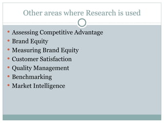 Other areas where Research is used Assessing Competitive Advantage Brand Equity Measuring Brand Equity Customer Satisfaction Quality Management Benchmarking Market Intelligence 