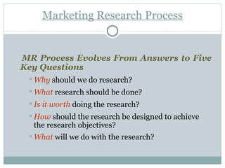 Marketing Research Process MR Process Evolves From Answers to Five Key Questions Why  should we do research?  What  research should be done?  Is it worth  doing the research?  How   should the research be designed to achieve the research objectives? What   will we do with the research?   