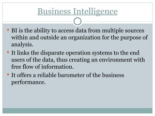 Business Intelligence BI is the ability to access data from multiple sources within and outside an organization for the purpose of analysis. It links the disparate operation systems to the end users of the data, thus creating an environment with free flow of information. It offers a reliable barometer of the business performance. 