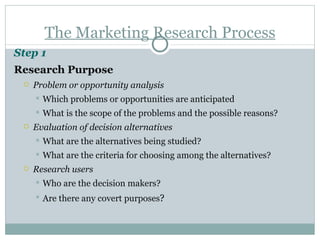 The Marketing Research Process Step 1   Research Purpose Problem or opportunity analysis Which problems or opportunities are anticipated What is the scope of the problems and the possible reasons? Evaluation of decision alternatives What are the alternatives being studied? What are the criteria for choosing among the alternatives? Research users Who are the decision makers? Are there any covert purposes ? 