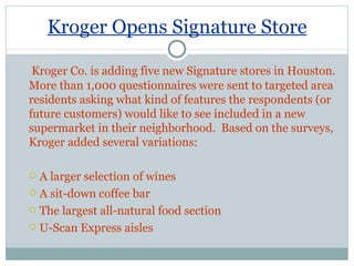 Kroger Opens Signature Store Kroger Co. is adding five new Signature stores in Houston. More than 1,000 questionnaires were sent to targeted area residents asking what kind of features the respondents (or future customers) would like to see included in a new supermarket in their neighborhood.  Based on the surveys, Kroger added several variations: A larger selection of wines A sit-down coffee bar The largest all-natural food section U-Scan Express aisles 