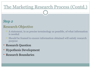 The Marketing Research Process (Contd.) Step 2   Research Objective A statement, in as precise terminology as possible, of what information is needed Should be framed to ensure information obtained will satisfy research purpose Research Question Hypothesis Development Research Boundaries 