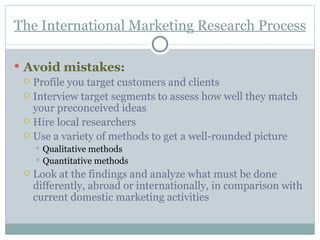The International Marketing Research Process Avoid mistakes : Profile you target customers and clients Interview target segments to assess how well they match your preconceived ideas Hire local researchers  Use a variety of methods to get a well-rounded picture Qualitative methods Quantitative methods Look at the findings and analyze what must be done differently, abroad or internationally, in comparison with current domestic marketing activities 