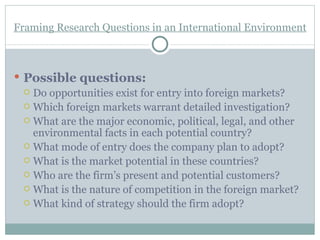 Framing Research Questions in an International Environment Possible questions: Do opportunities exist for entry into foreign markets? Which foreign markets warrant detailed investigation? What are the major economic, political, legal, and other environmental facts in each potential country? What mode of entry does the company plan to adopt? What is the market potential in these countries? Who are the firm’s present and potential customers? What is the nature of competition in the foreign market? What kind of strategy should the firm adopt? 