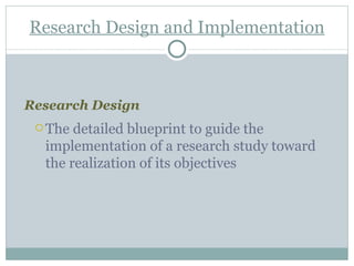 Research Design and Implementation Research Design  The detailed blueprint to guide the implementation of a research study toward the realization of its objectives 