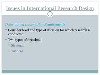 Issues in International Research Design Determining Information Requirements Consider level and type of decision for which research is conducted  Two types of decisions Strategic  Tactical 