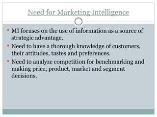 Need for Marketing Intelligence MI focuses on the use of information as a source of strategic advantage. Need to have a thorough knowledge of customers, their attitudes, tastes and preferences. Need to analyze competition for benchmarking and making price, product, market and segment decisions. 