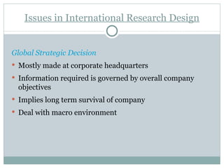 Global Strategic Decision Mostly made at corporate headquarters Information required is governed by overall company objectives Implies long term survival of company Deal with macro environment Issues in International Research Design 