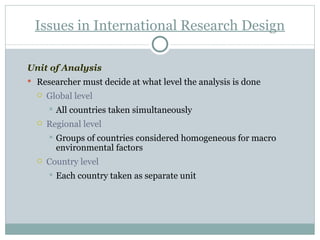 Unit of Analysis Researcher must decide at what level the analysis is done Global level All countries taken simultaneously Regional level  Groups of countries considered homogeneous for macro environmental factors Country level  Each country taken as separate unit Issues in International Research Design 