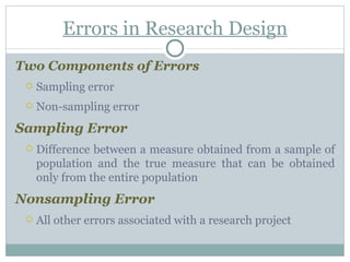 Errors in Research Design Two Components of Errors Sampling error  Non-sampling error Sampling Error  Difference between a measure obtained from a sample of population and the true measure that can be obtained only from the entire population Nonsampling Error  All other errors associated with a research project 
