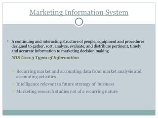 Marketing Information System A continuing and interacting structure of people, equipment and procedures designed to gather, sort, analyze, evaluate, and distribute pertinent, timely and accurate information to marketing decision making MIS Uses 3 Types of Information Recurring market and accounting data from market analysis and accounting activities Intelligence relevant to future strategy of  business Marketing research studies not of a recurring nature 