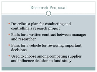 Describes a plan for conducting and controlling a research project  Basis for a written contract between manager and researcher Basis for a vehicle for reviewing important decisions Used to choose among competing supplies and influence decision to fund study Research Proposal 