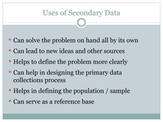 Can solve the problem on hand all by its own Can lead to new ideas and other sources Helps to define the problem more clearly Can help in designing the primary data collections process Helps in defining the population / sample Can serve as a reference base Uses of Secondary Data 