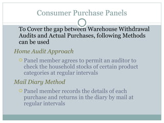 To Cover the gap between Warehouse Withdrawal Audits and Actual Purchases, following Methods can be used Home Audit Approach Panel member agrees to permit an auditor to check the household stocks of certain product categories at regular intervals Mail Diary Method Panel member records the details of each purchase and returns in the diary by mail at regular intervals Consumer Purchase Panels 