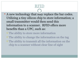 A new technology that may replace the bar codes.  Utilizing a tiny silicon chip to store information; a small transmitter would then send this information to a scanner.  RFID offers more benefits than a UPC, such as: The ability to store more information  The ability to change the information on the tag The ability to transmit all the information on the chip to a scanner without clear line of sight RFID 