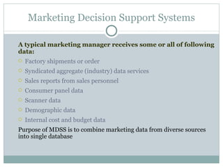 A typical marketing manager receives some or all of following data: Factory shipments or order Syndicated aggregate (industry) data services Sales reports from sales personnel Consumer panel data Scanner data Demographic data Internal cost and budget data Purpose of MDSS is to combine marketing data from diverse sources into single database Marketing Decision Support Systems 
