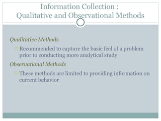 Qualitative Methods Recommended to capture the basic feel of a problem prior to conducting more analytical study Observational Methods These methods are limited to providing information on current behavior Information Collection :  Qualitative and Observational Methods 