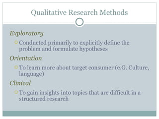 Exploratory Conducted primarily to explicitly define the problem and formulate hypotheses Orientation To learn more about target consumer (e.G. Culture, language) Clinical To gain insights into topics that are difficult in a structured research Qualitative Research Methods 