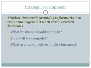 Strategy Development Market Research provides information to assist management with three critical decisions What business should we be in? How will we compete? What are the objectives for the business? 