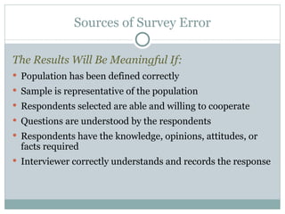 The Results Will Be Meaningful If: Population has been defined correctly Sample is representative of the population Respondents selected are able and willing to cooperate Questions are understood by the respondents Respondents have the knowledge, opinions, attitudes, or facts required Interviewer correctly understands and records the response Sources of Survey Error 