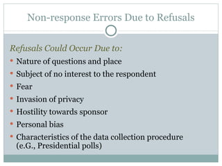 Refusals Could Occur Due to: Nature of questions and place Subject of no interest to the respondent Fear Invasion of privacy Hostility towards sponsor Personal bias Characteristics of the data collection procedure  (e.G., Presidential polls) Non-response Errors Due to Refusals 