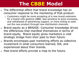 ● The differential effect that brand knowledge has on
consumer response to the marketing of that product:
● Customers might be more accepting of a new brand extension
for a brand with positive CBBE, less sensitive to price increases,
and withdrawal of advertising support, or more willing to seek
out the new product through new distribution channels.
● Brand equity as a BRIDGE: Consumer knowledge drives
the differences that manifest themselves in terms of
brand equity. Brand equity gives marketers a vital
strategic bridge from their past to their future.
● Brands encompass past marketing efforts as collective
investment in what consumers learned, felt, and
experienced about their brands.
● Past brand efforts provide a map to the future.
The CBBE Model
 