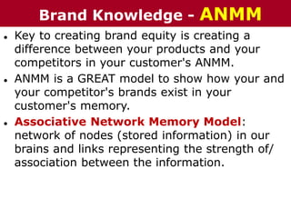 ● Key to creating brand equity is creating a
difference between your products and your
competitors in your customer's ANMM.
● ANMM is a GREAT model to show how your and
your competitor's brands exist in your
customer's memory.
● Associative Network Memory Model:
network of nodes (stored information) in our
brains and links representing the strength of/
association between the information.
Brand Knowledge - ANMM
 