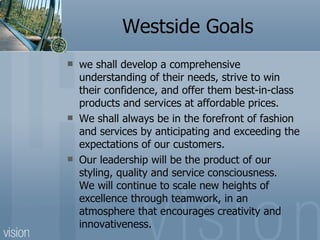 Westside Goals we shall develop a comprehensive understanding of their needs, strive to win their confidence, and offer them best-in-class products and services at affordable prices.  We shall always be in the forefront of fashion and services by anticipating and exceeding the expectations of our customers.  Our leadership will be the product of our styling, quality and service consciousness. We will continue to scale new heights of excellence through teamwork, in an atmosphere that encourages creativity and innovativeness. 
