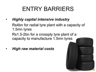 ENTRY BARRIERS Highly capital intensive  industry Rs4bn for radial tyre plant with a capacity of 1.5mn tyres Rs1.5-2bn for a crossply tyre plant of a capacity to manufacture 1.5mn tyres High raw material costs 