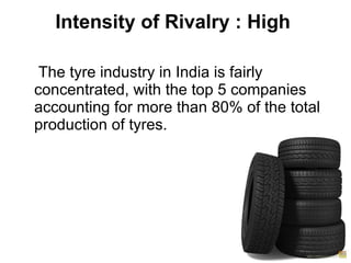 Intensity of Rivalry : High  The tyre industry in India is fairly concentrated, with the top 5 companies accounting for more than 80% of the total production of tyres. 