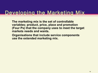 Developing the Marketing Mix
  The marketing mix is the set of controllable
  variables; product, price, place and promotion
  (Four Ps) that the company uses to meet the target
  markets needs and wants.
  Organisations that include service components
  use the extended marketing mix.




                                                       14
 