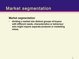 Market segmentation

 Market segmentation
 •   dividing a market into distinct groups of buyers
     with different needs, characteristics or behaviour
     who might require separate products or marketing
     mixes.




                                                          18
 