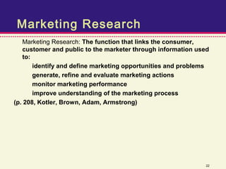 Marketing Research
   Marketing Research: The function that links the consumer,
   customer and public to the marketer through information used
   to:
       identify and define marketing opportunities and problems
       generate, refine and evaluate marketing actions
       monitor marketing performance
       improve understanding of the marketing process
(p. 208, Kotler, Brown, Adam, Armstrong)




                                                              22
 