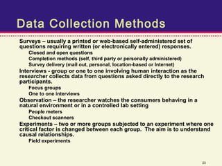 Data Collection Methods
Surveys – usually a printed or web-based self-administered set of
questions requiring written (or electronically entered) responses.
   Closed and open questions
   Completion methods (self, third party or personally administered)
   Survey delivery (mail out, personal, location-based or Internet)
Interviews - group or one to one involving human interaction as the
researcher collects data from questions asked directly to the research
participants.
   Focus groups
   One to one interviews
Observation – the researcher watches the consumers behaving in a
natural environment or in a controlled lab setting
   People meters
   Checkout scanners
Experiments – two or more groups subjected to an experiment where one
critical factor is changed between each group. The aim is to understand
causal relationships.
   Field experiments



                                                                       23
 