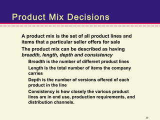 Product Mix Decisions

  A product mix is the set of all product lines and
  items that a particular seller offers for sale
  The product mix can be described as having
  breadth, length, depth and consistency
    Breadth is the number of different product lines
    Length is the total number of items the company
    carries
    Depth is the number of versions offered of each
    product in the line
    Consistency is how closely the various product
    lines are in end use, production requirements, and
    distribution channels.


                                                         25
 