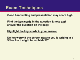 Exam Techniques
Good handwriting and presentation may score high!

Find the key words in the question & note and
answer the question on the page

Highlight the key words in your answer

Do not worry if the person next to you is writing in a
3rd book – it might be rubbish!?!?




                                                     3
 