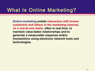 What Is Online Marketing?

  Online marketing entails interaction with known
  customers and others in the marketing channel,
  on a one-to-one basis, often in real time, to
  maintain value-laden relationships and to
  generate a measurable response and/or
  transactions using electronic network tools and
  technologies.




                                                    31
 