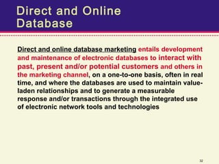 Direct and Online
Database

Direct and online database marketing entails development
and maintenance of electronic databases to interact with
past, present and/or potential customers and others in
the marketing channel, on a one-to-one basis, often in real
time, and where the databases are used to maintain value-
laden relationships and to generate a measurable
response and/or transactions through the integrated use
of electronic network tools and technologies




                                                         32
 
