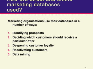 How are direct and online
marketing databases
used?

Marketing organisations use their databases in a
  number of ways:

1. Identifying prospects
2. Deciding which customers should receive a
   particular offer
3. Deepening customer loyalty
4. Reactivating customers
5. Data mining



                                                   33
 