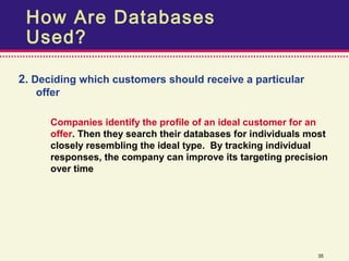 How Are Databases
 Used?

2. Deciding which customers should receive a particular
   offer

      Companies identify the profile of an ideal customer for an
      offer. Then they search their databases for individuals most
      closely resembling the ideal type. By tracking individual
      responses, the company can improve its targeting precision
      over time




                                                               35
 