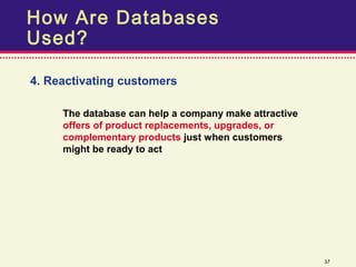 How Are Databases
Used?

4. Reactivating customers

     The database can help a company make attractive
     offers of product replacements, upgrades, or
     complementary products just when customers
     might be ready to act




                                                       37
 
