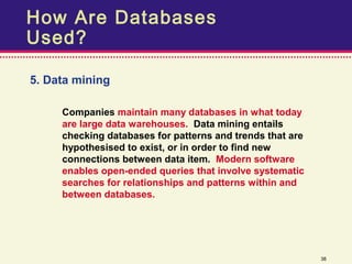 How Are Databases
Used?

5. Data mining

     Companies maintain many databases in what today
     are large data warehouses. Data mining entails
     checking databases for patterns and trends that are
     hypothesised to exist, or in order to find new
     connections between data item. Modern software
     enables open-ended queries that involve systematic
     searches for relationships and patterns within and
     between databases.




                                                           38
 