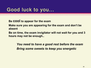 Good luck to you...

Be cool to appear for the exam
Make sure you are appearing for the exam and don’t be
absent
Be on time, the exam invigilator will not wait for you and 3
hours may not be enough..


      You need to have a good rest before the exam
      Bring some sweets to keep you energetic




                                                          39
 