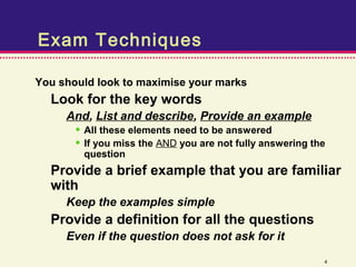 Exam Techniques

You should look to maximise your marks
  Look for the key words
     And, List and describe, Provide an example
       • All these elements need to be answered
       • If you miss the AND you are not fully answering the
        question
  Provide a brief example that you are familiar
  with
     Keep the examples simple
  Provide a definition for all the questions
     Even if the question does not ask for it
                                                           4
 