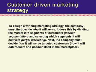 Customer driven marketing
strategy

To design a winning marketing strategy, the company
must first decide who it will serve. It does this by dividing
the market into segments of customers (market
segmentation) and selecting which segments it will
cultivate (target marketing). Next, the company must
decide how it will serve targeted customers (how it will
differentiate and position itself in the marketplace).




                                                            8
 